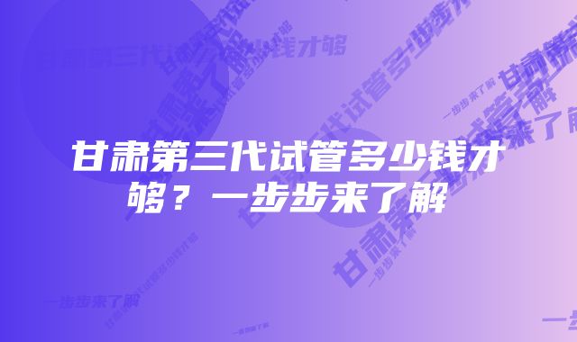 甘肃第三代试管多少钱才够？一步步来了解