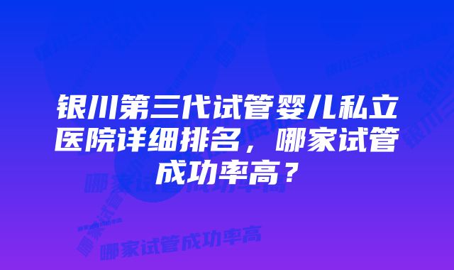 银川第三代试管婴儿私立医院详细排名，哪家试管成功率高？