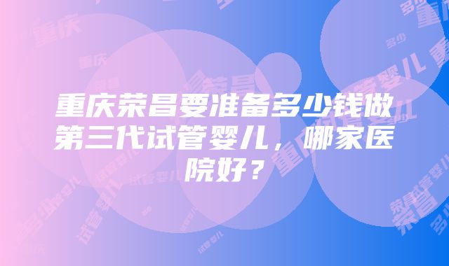 重庆荣昌要准备多少钱做第三代试管婴儿，哪家医院好？