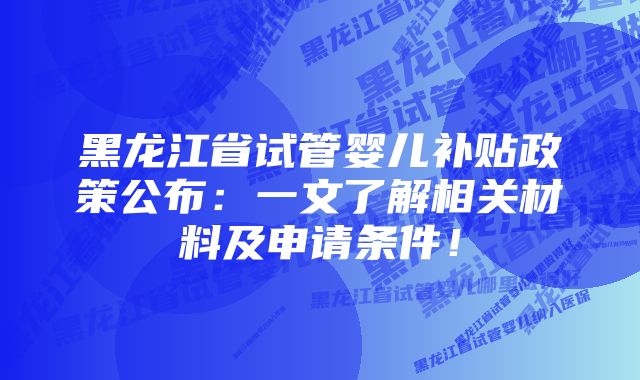 黑龙江省试管婴儿补贴政策公布：一文了解相关材料及申请条件！