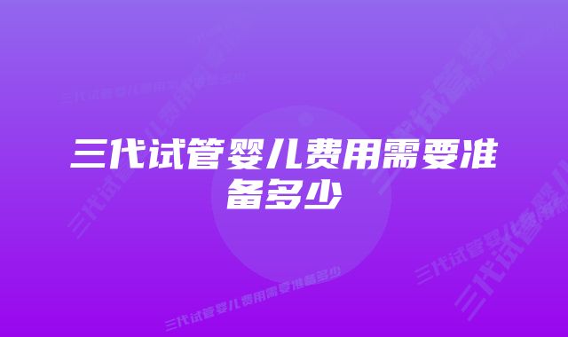 三代试管婴儿费用需要准备多少