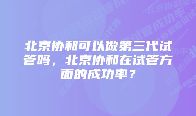 北京协和可以做第三代试管吗，北京协和在试管方面的成功率？