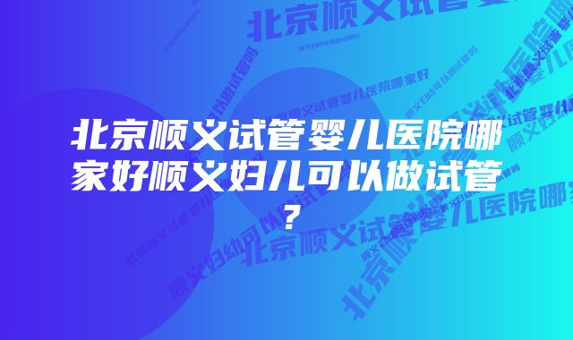 北京顺义试管婴儿医院哪家好顺义妇儿可以做试管？