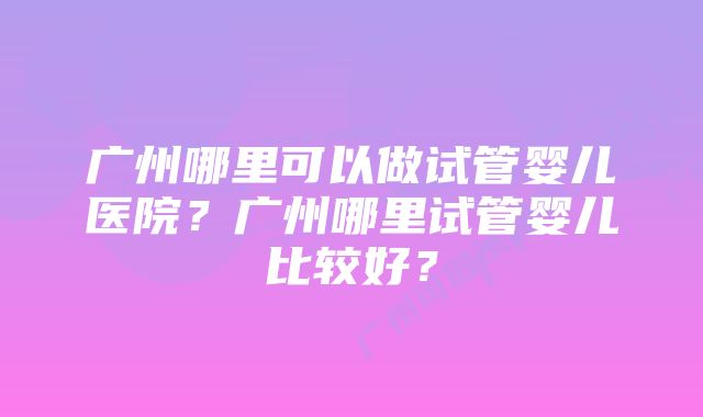 广州哪里可以做试管婴儿医院？广州哪里试管婴儿比较好？