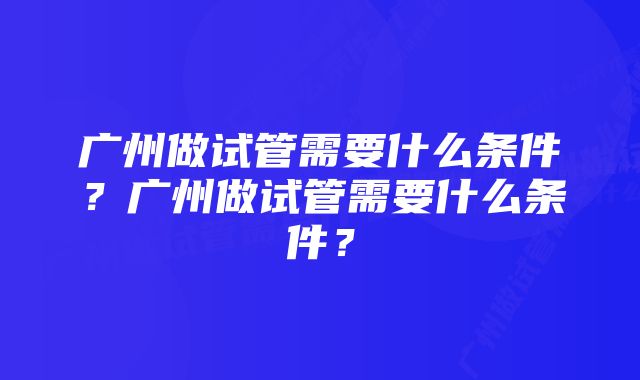 广州做试管需要什么条件？广州做试管需要什么条件？