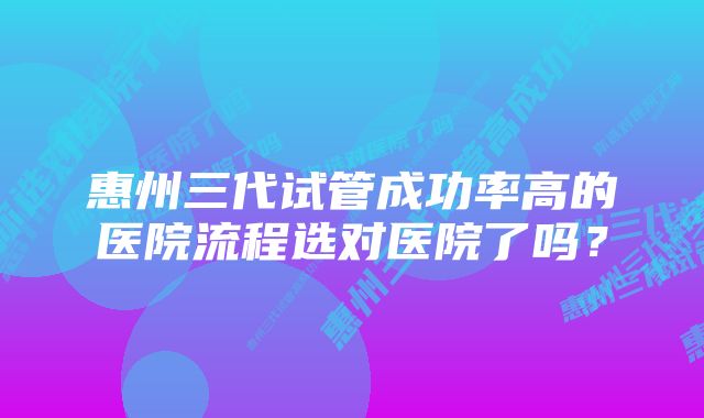 惠州三代试管成功率高的医院流程选对医院了吗？