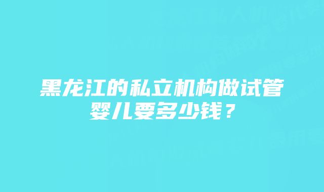 黑龙江的私立机构做试管婴儿要多少钱？