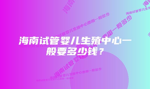 海南试管婴儿生殖中心一般要多少钱？