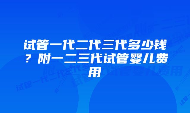 试管一代二代三代多少钱？附一二三代试管婴儿费用