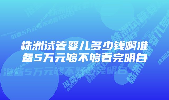 株洲试管婴儿多少钱啊准备5万元够不够看完明白