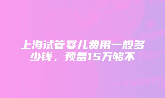 上海试管婴儿费用一般多少钱，预备15万够不