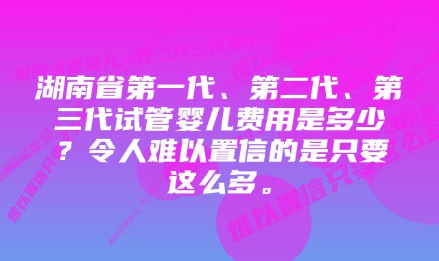 湖南省第一代、第二代、第三代试管婴儿费用是多少？令人难以置信的是只要这么多。