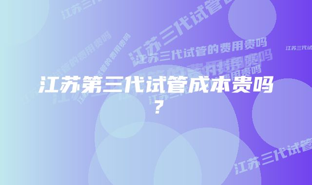 江苏第三代试管成本贵吗？