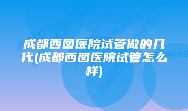 成都西囡医院试管做的几代(成都西囡医院试管怎么样)