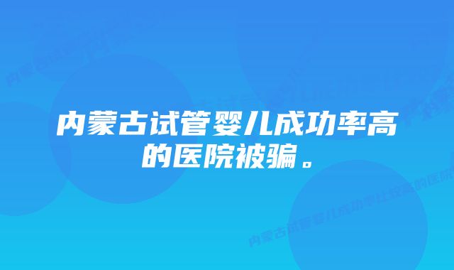 内蒙古试管婴儿成功率高的医院被骗。