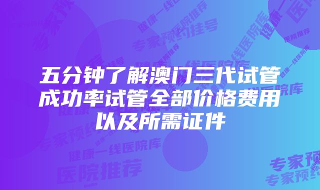 五分钟了解澳门三代试管成功率试管全部价格费用以及所需证件