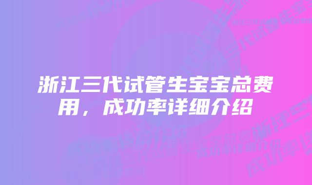 浙江三代试管生宝宝总费用，成功率详细介绍