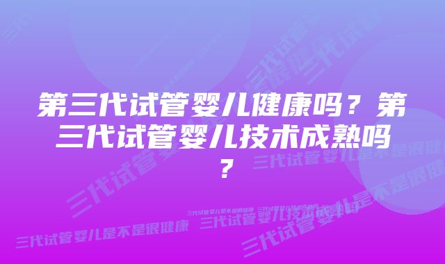 第三代试管婴儿健康吗？第三代试管婴儿技术成熟吗？