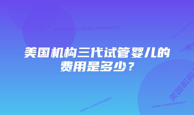 美国机构三代试管婴儿的费用是多少？