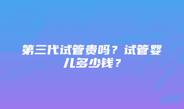 第三代试管贵吗？试管婴儿多少钱？