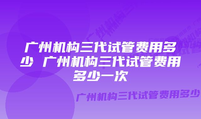 广州机构三代试管费用多少 广州机构三代试管费用多少一次