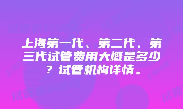 上海第一代、第二代、第三代试管费用大概是多少？试管机构详情。