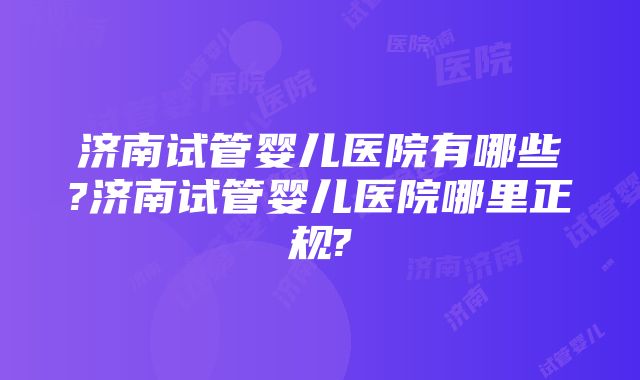 济南试管婴儿医院有哪些?济南试管婴儿医院哪里正规?