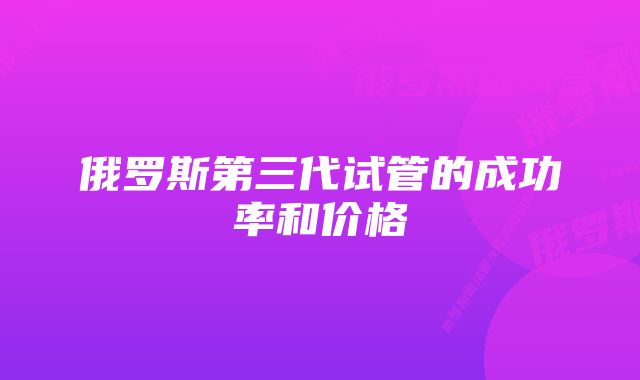 俄罗斯第三代试管的成功率和价格