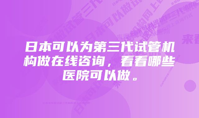 日本可以为第三代试管机构做在线咨询，看看哪些医院可以做。