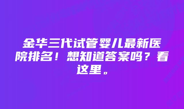 金华三代试管婴儿最新医院排名！想知道答案吗？看这里。