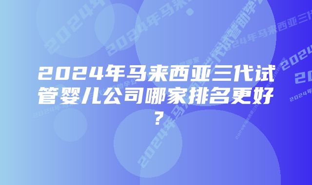 2024年马来西亚三代试管婴儿公司哪家排名更好？