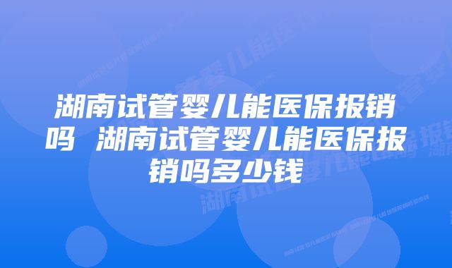 湖南试管婴儿能医保报销吗 湖南试管婴儿能医保报销吗多少钱