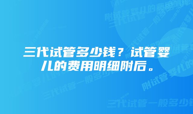 三代试管多少钱？试管婴儿的费用明细附后。