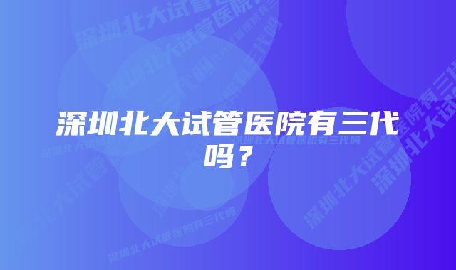 深圳北大试管医院有三代吗？