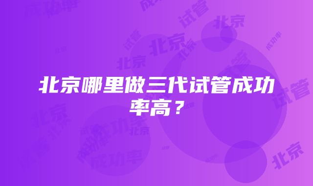 北京哪里做三代试管成功率高？