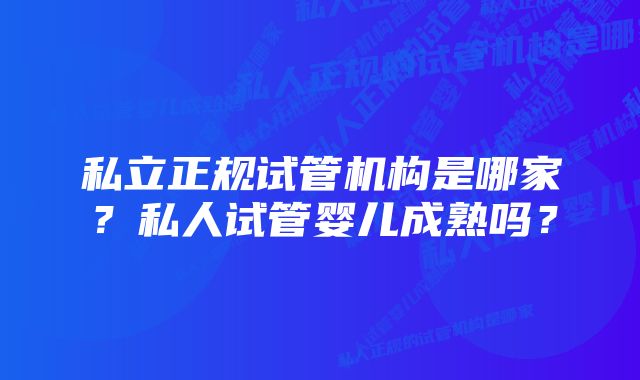 私立正规试管机构是哪家？私人试管婴儿成熟吗？