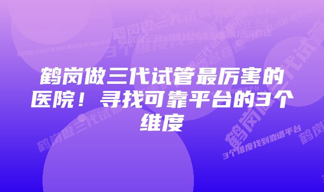 鹤岗做三代试管最厉害的医院！寻找可靠平台的3个维度