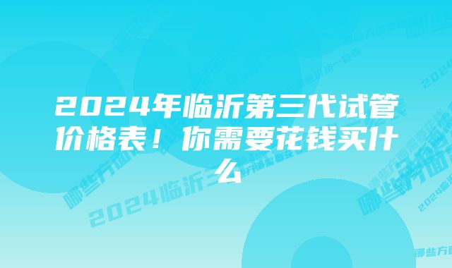 2024年临沂第三代试管价格表！你需要花钱买什么