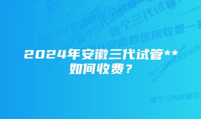 2024年安徽三代试管**如何收费？