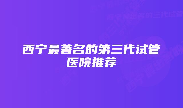 西宁最著名的第三代试管医院推荐