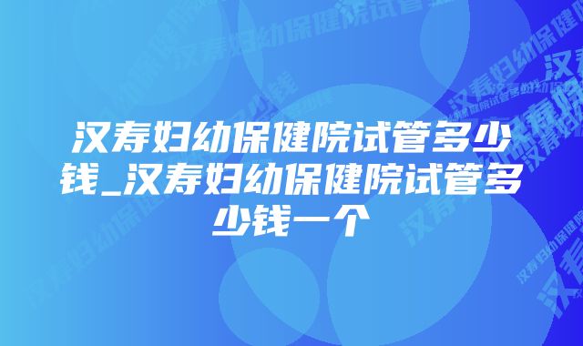 汉寿妇幼保健院试管多少钱_汉寿妇幼保健院试管多少钱一个