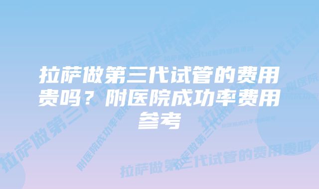 拉萨做第三代试管的费用贵吗？附医院成功率费用参考