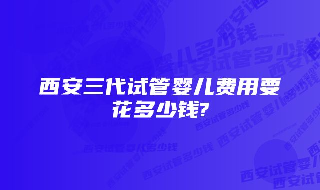 西安三代试管婴儿费用要花多少钱?