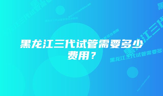 黑龙江三代试管需要多少费用？