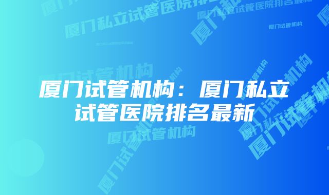 厦门试管机构：厦门私立试管医院排名最新