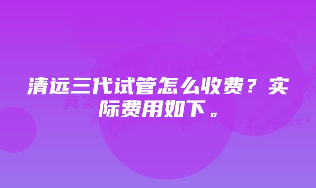 清远三代试管怎么收费？实际费用如下。