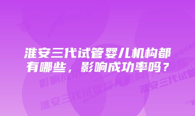 淮安三代试管婴儿机构都有哪些，影响成功率吗？