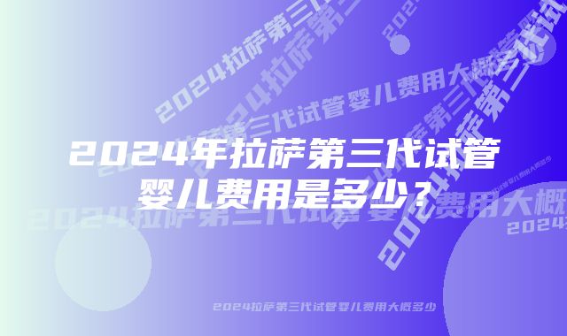 2024年拉萨第三代试管婴儿费用是多少？