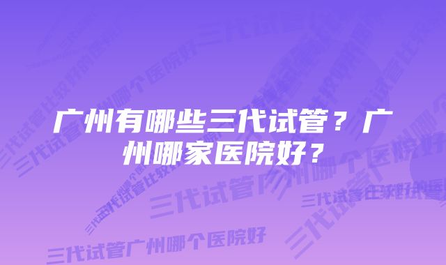 广州有哪些三代试管？广州哪家医院好？