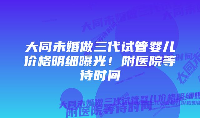 大同未婚做三代试管婴儿价格明细曝光！附医院等待时间